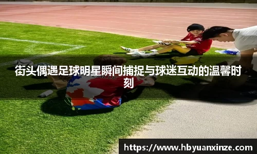 街头偶遇足球明星瞬间捕捉与球迷互动的温馨时刻